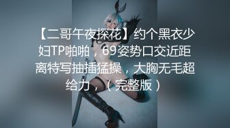 【二哥午夜探花】约个黑衣少妇TP啪啪，69姿势口交近距离特写抽插猛操，大胸无毛超给力，（完整版）