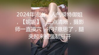 2024年流出，人气模特御姐，【妮妮】，三点清晰，摄影师一直摸穴，不好意思了，腿夹起来被强制掰开