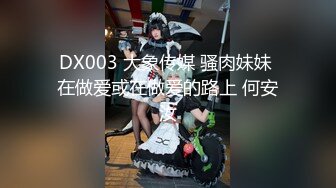 DX003 大象传媒 骚肉妹妹 在做爱或在做爱的路上 何安汝