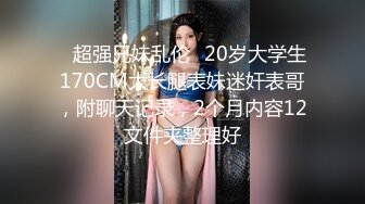 ✿超强兄妹乱伦✿20岁大学生170CM大长腿表妹迷奸表哥，附聊天记录，2个月内容12文件夹整理好