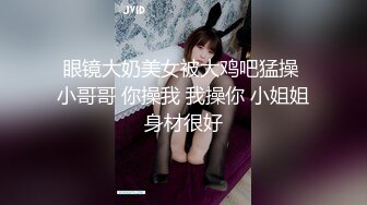 眼镜大奶美女被大鸡吧猛操 小哥哥 你操我 我操你 小姐姐身材很好