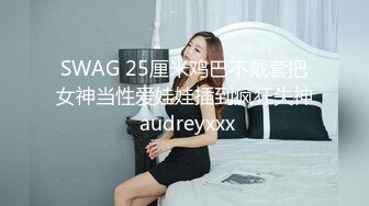 SWAG 25厘米鸡巴不戴套把女神当性爱娃娃插到疯狂失神 audreyxxx