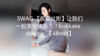 SWAG 【長編片影】让我们一起享受快乐？？bukkake♡doggy♡【48min】