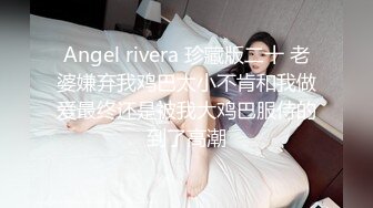 Angel rivera 珍藏版二十 老婆嫌弃我鸡巴太小不肯和我做爱最终还是被我大鸡巴服侍的到了高潮