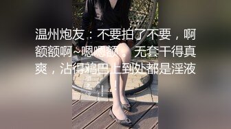 温州炮友：不要拍了不要，啊额额啊~嗯嗯额 。无套干得真爽，沾得鸡巴上到处都是淫液！