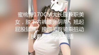   蜜桃臀170CM大长腿兼职美女，脱下内裤揉搓阴蒂，翘起屁股舔屌，腰细美臀骑乘扭动，扶着屁股后入爆插