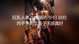 巨乳人妻 出发骚药 少妇 自拍 肉乎乎的女孩子手感真好