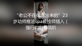 “老公不在偷跑出来的”23岁幼师推油spa被技师插入（强行约啪看简阶