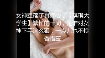 女神堕落了真痛心，【琪琪大学生】繁忙的一周，是谁对女神下手这么狠，一点儿也不怜香惜玉