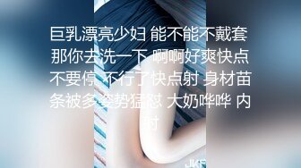 巨乳漂亮少妇 能不能不戴套 那你去洗一下 啊啊好爽快点不要停 不行了快点射 身材苗条被多姿势猛怼 大奶哗哗 内射