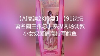 【AI高清2K修复】【91论坛著名圈主张总】暴操两场调教小女奴颜值高特写鲍鱼