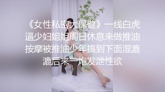 《女性私密大保健》一线白虎逼少妇姐姐周日休息来做推油按摩被推油少年搞到下面湿漉漉后来一炮发泄性欲