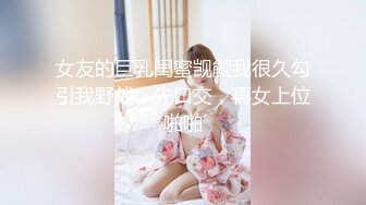 女友的巨乳闺蜜觊觎我很久勾引我野战，先口交，再女上位啪啪