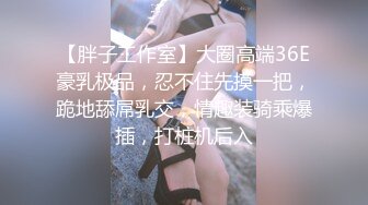 【胖子工作室】大圈高端36E豪乳极品，忍不住先摸一把，跪地舔屌乳交，情趣装骑乘爆插，打桩机后入