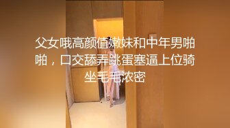 父女哦高颜值嫩妹和中年男啪啪，口交舔弄跳蛋塞逼上位骑坐毛毛浓密