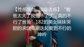 【性感黑丝✿顶级诱惑】“爸爸太大了我受不了了，真的不行了爸爸”182的美女妹妹哭腔的求饶高潮迭起爽到不行的呻吟