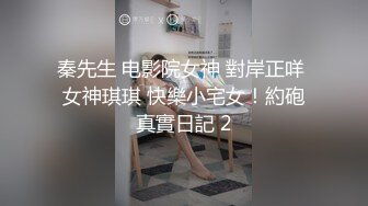 秦先生 电影院女神 對岸正咩 女神琪琪 快樂小宅女！約砲真實日記 2