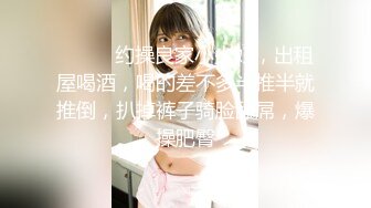 ❤️❤️约操良家小少妇，出租屋喝酒，喝的差不多半推半就推倒，扒掉裤子骑脸舔屌，爆操肥臀