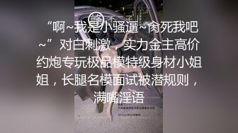 “啊~我是小骚逼~肏死我吧~”对白刺激，实力金主高价约炮专玩极品模特级身材小姐姐，长腿名模面试被潜规则，满嘴淫语