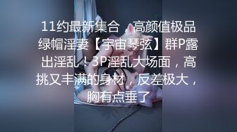 11约最新集合，高颜值极品绿帽淫妻【宇宙琴弦】群P露出淫乱！3P淫乱大场面，高挑又丰满的身材，反差极大，胸有点垂了