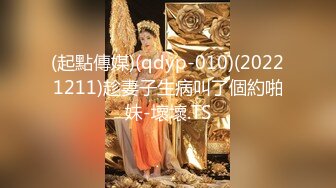 (起點傳媒)(qdyp-010)(20221211)趁妻子生病叫了個約啪妹-壞壞.TS