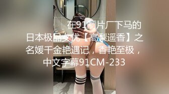 ⚫️⚫️⚫️在91制片厂下马的日本极品女优【高梨遥香】之名媛千金艳遇记，香艳至极，中文字幕91CM-233