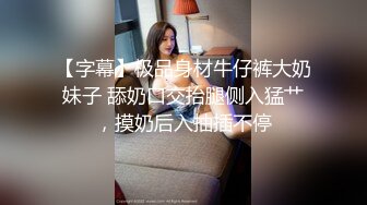 【字幕】极品身材牛仔裤大奶妹子 舔奶口交抬腿侧入猛艹，摸奶后入抽插不停