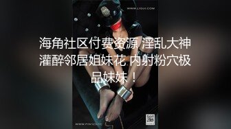 海角社区付费资源 淫乱大神灌醉邻居姐妹花 内射粉穴极品妹妹！