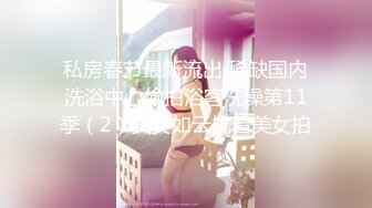 私房春节最新流出 稀缺国内洗浴中心偷拍浴客洗澡第11季（2）美女如云挑着美女拍