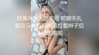 好美JK装大奶美妞 聊聊天扎起双马尾舔屌摸逼拉着辫子后入撞击啪啪