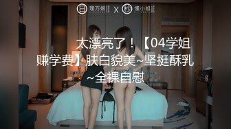 ❤️❤️太漂亮了！【04学姐赚学费】肤白貌美~坚挺酥乳~全裸自慰