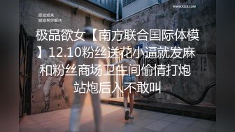 极品欲女【南方联合国际体模】12.10粉丝送花小逼就发麻 和粉丝商场卫生间偷情打炮 站炮后入不敢叫