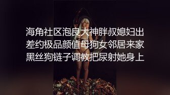 海角社区泡良大神胖叔媳妇出差约极品颜值母狗女邻居来家黑丝狗链子调教把尿射她身上