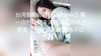 台湾摄影师『ED Mosaic』第一次约身材丰满的美甲师有点害羞❤️好肥美的大鲍鱼不让看