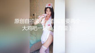 原创自拍骚逼一直喊着要两个大鸡吧一起操（有偿）