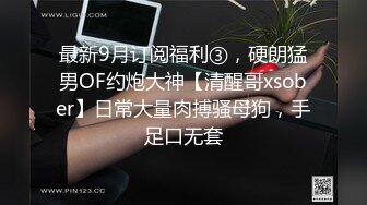 最新9月订阅福利③，硬朗猛男OF约炮大神【清醒哥xsober】日常大量肉搏骚母狗，手足口无套