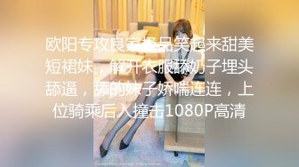 欧阳专攻良家极品笑起来甜美短裙妹，解开衣服舔奶子埋头舔逼，舔的妹子娇喘连连，上位骑乘后入撞击1080P高清