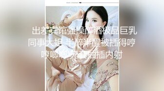   出差宾馆强操醉酒极品巨乳同事大姐 半醉半醒被插得哼哼唧唧 无套抽插内射