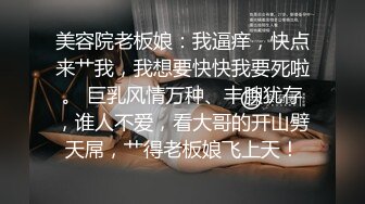 美容院老板娘：我逼痒，快点来艹我，我想要快快我要死啦。 巨乳风情万种、丰腴犹存，谁人不爱，看大哥的开山劈天屌，艹得老板娘飞上天！