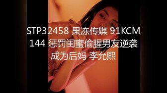 STP32458 果冻传媒 91KCM144 惩罚闺蜜偷腥男友逆袭成为后妈 李允熙