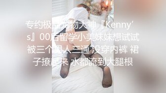 专约极品尤物大神『Kenny’s』00后留学小美妹妹想试试被三个男人三通 没穿内裤 裙子撩起来 水都流到大腿根