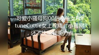  可爱小骚母狗00后小仙女FortuneCuttie女上榨精“小骚狗，还不快给我卖力点