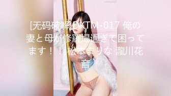 [无码破解]DKTM-017 俺の妻と母が修羅場過ぎて困ってます！！ 松本まりな 瀧川花音