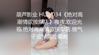 葫芦影业 HUL-034《绝对高潮情欲按摩店》夜夜.欢迎光临.绝对高潮情欲按摩店.傲气千金M属性调教