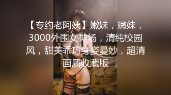 【专约老阿姨】嫩妹，嫩妹，3000外围女神场，清纯校园风，甜美乖巧身姿曼妙，超清画质收藏版