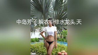 中岛芳子.躲衣柜修水龙头.天美传媒