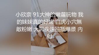 小欣奈 91大神的嫩蘿玩物 我的妹妹真的好嫩 白虎小穴無敵粉嫩 大屌疾速抽插爆漿 內射