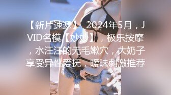 【新片速遞】  2024年5月，JVID名模【妙妙】，极乐按摩，水汪汪的无毛嫩穴，大奶子享受异性爱抚，暧昧刺激推荐