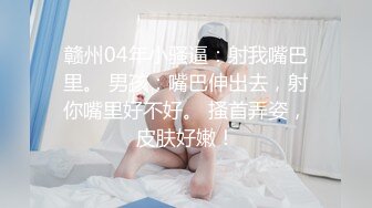 赣州04年小骚逼：射我嘴巴里。 男孩：嘴巴伸出去，射你嘴里好不好。 搔首弄姿，皮肤好嫩！