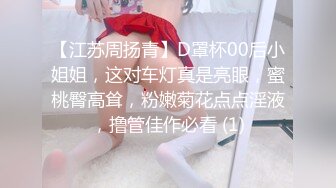 【江苏周扬青】D罩杯00后小姐姐，这对车灯真是亮眼，蜜桃臀高耸，粉嫩菊花点点淫液，撸管佳作必看 (1)